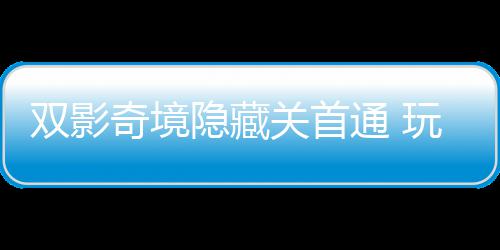 通 主创玩家双影典就奇境球唯请客隐藏一成游瑞关首获全