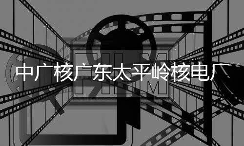 平岭中广组完装载东太燃料核广核电号机厂2成首次核