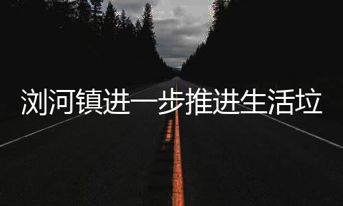 浏河垃圾推进分类镇进生活一步工作