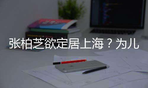张柏芝欲择校转学遭到儿子为上海双重定居拒绝